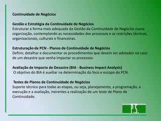Continuidade de NegóciosGestão e Estratégia da Continuidade de NegóciosEstruturar a forma mais adequada da Gestão da Continuidade de Negócios numa organização, contemplando as necessidades dos processos e as restrições técnicas, organizacionais, culturais e financeiras. Estruturação de PCN - Planos de Continuidade de NegóciosDefinir, detalhar e documentar os procedimentos que devem ser adotados no caso de um desastre que venha impactar os processos. Avaliação de Impacto de Desastre (BIA - Business ImpactAnalysis)O objetivo do BIA é auxiliar na determinação do foco e escopo do PCN. Testes de Planos de Continuidade de Negócios Suporte técnico para todas as etapas, ou seja, planejamento, a programação, a execução e a avaliação, inerentes a realização de um teste de Plano de Continuidade.
