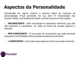 Aspectos da Personalidade
Considerado por alguns autores, o primeiro tópico da estrutura da
personalidade, Freud apresenta em sua obra “A interpretação dos
sonhos”(1900), uma tentativa de dividir a mente humana em três regiões:
Ÿ INCONSCIENTE -
Ÿ PRÉ-CONSCIENTE - É uma parte do inconsciente que pode tornasse
consciente com facilidade; são as porções acessíveis da memória;
Ÿ e CONSCIENTE -
Nele concentram-se elementos instintivos, que não
são acessíveis â consciência. Aí, estão as fontes de energia psíquica e
instintos.
Inclui tudo o que estamos cientes num dado momento;
Psicanálise
 