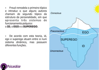Ÿ Freud remodela o primeiro tópico
e introduz o que alguns autores
chamam de segundo tópico da
estrutura da personalidade, em que
apresenta três sistemas de
funcionamento psíquico:
o ID, o EGO e o SUPEREGO.
Ÿ De acordo com esta teoria, id,
ego e superego atuam entre si num
sistema dinâmico, mas possuem
diferentes funções.
Psicanálise
 