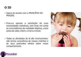 O ID
ŸOpera de acordo com o PRINCÍPIO DO
PRAZER;
ŸProcura apenas a satisfação de suas
necessidades instintivas, sem levar em conta
as circunstâncias da realidade objetiva, como
juízos de valor, o bem, o mal e a moral;
ŸTodas as atividades do id são inconscientes:
não temos consciência de nossos instintos e
de seus profundos efeitos sobre nosso
comportamento.
Psicanálise
 