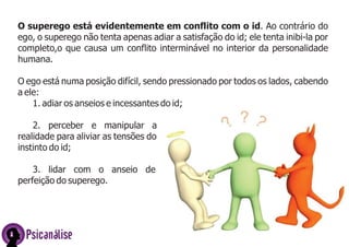 O superego está evidentemente em conflito com o id. Ao contrário do
ego, o superego não tenta apenas adiar a satisfação do id; ele tenta inibi-la por
completo,o que causa um conflito interminável no interior da personalidade
humana.
O ego está numa posição difícil, sendo pressionado por todos os lados, cabendo
a ele:
1. adiar os anseios e incessantes do id;
2. perceber e manipular a
realidade para aliviar as tensões do
instinto do id;
3. lidar com o anseio de
perfeição do superego.
Psicanálise
 