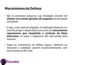 Mecanismos de Defesa
ŸSão os processos psíquicos cuja finalidade consiste em
afastar um evento gerador de angústia da percepção
consciente.
ŸO ego, como sede da angústia, é mobilizado diante de um
sinal de perigo e desencadeia uma série de mecanismos
repressores que impedirão a vivência de fatos
dolorosos, os quais o organismo não está pronto para
suportar.
ŸTodos os mecanismos de defesa negam, falsificam ou
distorcem a realidade; operam inconscientemente, sem
que a pessoa se dê conta.
Psicanálise
 