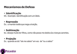 Mecanismos de Defesa
ŸIdentificação
EX.: Exemplo: identificação com um ídolo.
ŸRepressão
Ex.: o marido traído que nega a traição.
ŸSublimação
Ex.:desejo muito ter filhos, como não posso me dedico às crianças carentes.
ŸProjeção
Ex.: quando se diz ‘‘ele me odeia’’ em vez de ‘‘eu o odeio’’
Psicanálise
 