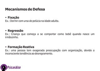 Mecanismos de Defesa
ŸFixação
Ex.: Dormir com urso de pelúcia na idade adulta.
ŸRegressão
Ex.: Criança que começa a se comportar como bebê quando nasce um
irmãozinho.
ŸFormação Reativa
Ex.: uma pessoa tem exagerada preocupação com organização, devido a
inconsciente tendência ao desregramento.
Psicanálise
 
