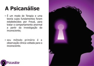 Psicanálise
A Psicanálise
ŸÉ um modo de Terapia e uma
teoria cujos fundamentos foram
estabelecidos por Freud, para
tratar o comportamento anormal
a partir da investigação do
inconsciente;
Ÿseu método primário é a
observação clinica voltada para o
inconsciente.
 