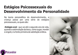 Na teoria psicanalítica do desenvolvimento, a
criança passa por uma série de estágios
psicossexuais, os quais são:
ŸEstágio oral - que vai até o segundo ano de vida,
quando a estimulação da boca, como sugar, morder
e engolir, é a fonte primária de satisfação erótica.
Estágios Psicossexuais do
Desenvolvimento da Personalidade
Psicanálise
 