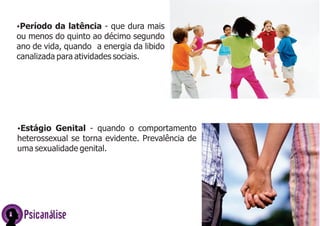 ŸPeríodo da latência - que dura mais
ou menos do quinto ao décimo segundo
ano de vida, quando a energia da libido
canalizada para atividades sociais.
Psicanálise
ŸEstágio Genital - quando o comportamento
heterossexual se torna evidente. Prevalência de
uma sexualidade genital.
 