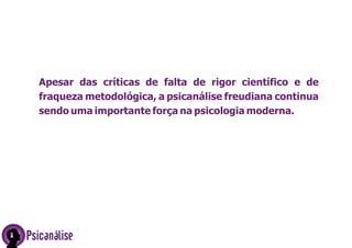 Psicanálise
Apesar das críticas de falta de rigor científico e de
fraqueza metodológica, a psicanálise freudiana continua
sendo uma importante força na psicologia moderna.
 
