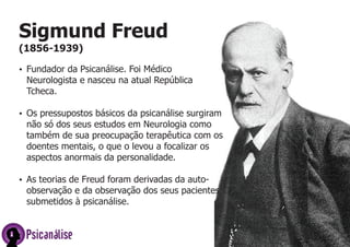 Psicanálise
Sigmund Freud
(1856-1939)
ŸFundador da Psicanálise. Foi Médico
Neurologista e nasceu na atual República
Tcheca.
ŸOs pressupostos básicos da psicanálise surgiram
não só dos seus estudos em Neurologia como
também de sua preocupação terapêutica com os
doentes mentais, o que o levou a focalizar os
aspectos anormais da personalidade.
ŸAs teorias de Freud foram derivadas da auto-
observação e da observação dos seus pacientes
submetidos à psicanálise.
 