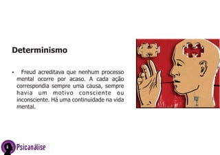Psicanálise
Determinismo
Ÿ Freud acreditava que nenhum processo
mental ocorre por acaso. A cada ação
correspondia sempre uma causa, sempre
havia um motivo consciente ou
inconsciente. Há uma continuidade na vida
mental.
 