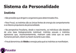PsicanálisePsicanálise
Sistema da Personalidade
Instinto
ŸSão pressões que dirigem o organismo para determinados fins.
ŸPara Freud, os instintos são as únicas fontes de energia do comportamento
e os fatores propulsores da personalidade.
ŸNa perspectiva freudiana, desde o nascimento, os indivíduos são dotados
de uma base biologicamente instintual: instintos sexuais e instintos
agressivos que, inconscientemente, motivam cada coisa que os seres
humanos pensam, dizem ou fazem durante suas vidas.
ŸFreud denominou de libido a energia pela qual os instintos se manifestam.
 