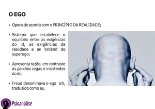 O EGO
Ÿ Opera de acordo com o PRINCÍPIO DA REALIDADE;
Ÿ Sistema

que estabelece o
equilíbrio entre as exigências
do id, as exigências da
realidade e as 'ordens' do
superego;

Ÿ Apresenta razão, em contraste

às paixões cegas e insistentes
do id;
Ÿ Freud denominava o ego ich,

traduzido como eu.

Psicanálise

 