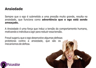 Ansiedade
Sempre que o ego é submetido a uma pressão muito grande, resulta na
ansiedade, que funciona como advertência que o ego está sendo
ameaçado.
A Ansiedade é uma força que induz a tensão do comportamento humano,
motivando o indivíduo a agir para reduzir essa tensão.
Freud sugeriu que o ego desenvolve algumas defesas
protetoras contra a ansiedade, que são os
mecanismos de defesa.

Psicanálise

 