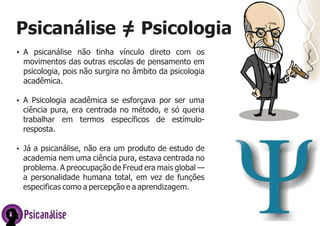 Psicanálise = Psicologia
/
Ÿ A psicanálise não tinha vínculo direto com os

movimentos das outras escolas de pensamento em
psicologia, pois não surgira no âmbito da psicologia
acadêmica.
Ÿ A Psicologia acadêmica se esforçava por ser uma

ciência pura, era centrada no método, e só queria
trabalhar em termos específicos de estímuloresposta.
Ÿ Já a psicanálise, não era um produto de estudo de

academia nem uma ciência pura, estava centrada no
problema. A preocupação de Freud era mais global —
a personalidade humana total, em vez de funções
especificas como a percepção e a aprendizagem.

Psicanálise

 