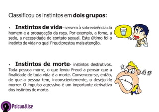 Classificou os instintos em dois grupos:
Ÿ

Instintos de vida- servem à sobrevivência do

homem e a propagação da raça. Por exemplo, a fome, a
sede, a necessidade de contato sexual. Este último foi o
instinto de vida no qual Freud prestou mais atenção.

Instintos de morte-

instintos destrutivos.
Toda pessoa morre, o que levou Freud a pensar que a
finalidade de toda vida é a morte. Convenceu-se, então,
de que a pessoa tem, inconscientemente, o desejo de
morrer. O impulso agressivo é um importante derivativo
dos instintos de morte.
Ÿ

Psicanálise

 