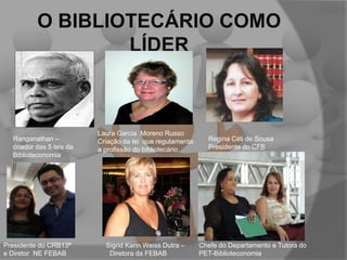 O BIBLIOTECÁRIO COMO
LÍDER

Ranganathan –
criador das 5 leis da
Biblioteconomia

Presidente do CRB13ª
e Diretor NE FEBAB

Laura Garcia Moreno Russo
Criação da lei que regulamenta
a profissão do bibliotecário

Sigrid Karin Weiss Dutra –
Diretora da FEBAB

Regina Céli de Sousa
Presidente do CFB

Chefe do Departamento e Tutora do
PET-Biblioteconomia

 
