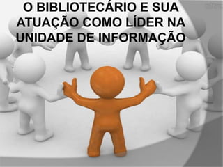O BIBLIOTECÁRIO E SUA
ATUAÇÃO COMO LÍDER NA
UNIDADE DE INFORMAÇÃO

 