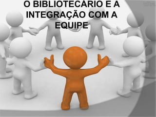 O BIBLIOTECÁRIO E A
INTEGRAÇÃO COM A
EQUIPE

 