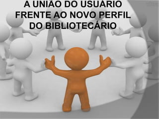 A UNIÃO DO USUÁRIO
FRENTE AO NOVO PERFIL
DO BIBLIOTECÁRIO

 