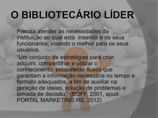 O BIBLIOTECÁRIO LÍDER




Precisa atender as necessidades da
instituição ao qual está inserida e de seus
funcionários, visando o melhor para os seus
usuários.
“Um conjunto de estratégias para criar,
adquirir, compartilhar e utilizar o
conhecimento; estabelecer fluxos que
garantam a informação necessária no tempo e
formato adequados, a fim de auxiliar na
geração de ideias, solução de problemas e
tomada de decisão.” (BOFF, 2001, apud
PORTAL MARKETING RS, 2012)

 