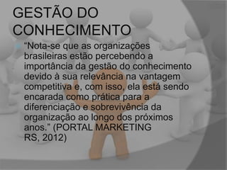 GESTÃO DO
CONHECIMENTO


“Nota-se que as organizações
brasileiras estão percebendo a
importância da gestão do conhecimento
devido à sua relevância na vantagem
competitiva e, com isso, ela está sendo
encarada como prática para a
diferenciação e sobrevivência da
organização ao longo dos próximos
anos.” (PORTAL MARKETING
RS, 2012)

 