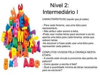 Nível 2:
Intermediário I
CARACTERÍSTICAS (aquilo que já sabe):
- Para cada fonema, usa uma letra para
representá-lo.
- Não atribui valor sonoro à letra.
-Pode usar muitas letras para escrever e ao ler,
aponta uma letra para cada fonema, ainda que
sobrem letras.
-Ao escrever a frase pode usar uma letra para
representar cada palavra.
CONFLITOS VIVIDOS PELA CRIANÇA NESTA
ETAPA:
- A escrita está vincula à pronúncia das partes da
palavra?
- Como ajustar a escrita à fala?
- Qual a quantidade mínima de letras necessárias
para se escrever?
 