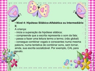 • Nível 4: Hipótese Silábico-Alfabética ou Intermediário
II;
A criança:
- inicia a superação da hipótese silábica;
- compreende que a escrita representa o som da fala;
- passa a fazer uma leitura termo a termo; (não global)
- consegue combinar vogais e consoantes numa mesma
palavra, numa tentativa de combinar sons, sem tornar,
ainda, sua escrita socializável. Por exemplo, CAL para
cavalo.
 