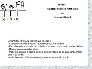 CARACTERÍSTICAS (aquilo que já sabe):
- Compreende que a escrita representa os sons da fala;
- Percebe a necessidade de mais de uma letra para a maioria das sílabas;
- Reconhece o som das letras;
- Pode dar ênfase a escrita do som só das vogais ou só das consoantes:
bola = oa ou bl;
- Atribui o valor do fonema em algumas letras: cabelo = kblo.
Nível 4:
Hipótese Silábico-Alfabética
ou
Intermediário II;
 