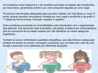 Um problema muito freqüente é o de acreditar que todas as sílabas são constituídas
por duas letras, geralmente primeiro por uma consoante seguida por uma vogal.
Precisa de intervenções adequadas para perceber sílabas com três letras ou mais. E
ainda, quando aparece uma palavra iniciada por uma vogal a tendência é de grafar a
1ª sílaba de forma inversa. Exemplo: espelho à ‘sepelho’.
Outro problema encontrado no nível alfabético está relacionado com a segmentação
das palavras. Ora escrevem tudo emendado, ora partem a palavra em vários pedaços,
pois ao concentrar-se na sílaba acabam por não identificar as várias categorias
lingüísticas.
Também é comum enfrentarem questões ortográficas, pois dão ênfase à adequação
fonética do escrito ao sonoro. Começam a perceber que uma letra tem mais de uma
função e assumem sons diferentes em diferentes situações.
 