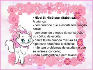 • Nível 5: Hipótese alfabética.
A criança:
- compreende que a escrita tem função
social;
- compreende o modo de construção
do código da escrita;
- omite letras quando mistura as
hipóteses alfabética e silábica;
- não tem problemas de escrita no que
se refere a conceito;
- não e ortográfica e nem léxica.
 