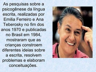 As pesquisas sobre a
psicogênese da língua
escrita, realizadas por
Emilia Ferreiro e Ana
Teberosky no fim dos
anos 1970 e publicadas
no Brasil em 1984,
mostraram que as
crianças constroem
diferentes ideias sobre
a escrita, resolvem
problemas e elaboram
conceituações.
 
