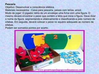 Pescaria
Objetivo: Desenvolver a consciência silábica.
Materiais necessários : Caixa para pescaria, peixes com letras, anzol.
Modo de jogar: O jogador retira de um envelope uma ficha com uma figura. O
mesmo deverá encontrar o peixe que contém a letra que inicia a figura. Deve dizer
o nome da figura, segmentando-a silabicamente e classificando-a pelo número de
sílabas. Em seguida, deverá colocar o peixe no aquário adequado ao número de
sílabas.
Podem ser somados pontos por acerto.
 
