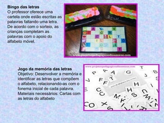 Bingo das letras
O professor oferece uma
cartela onde estão escritas as
palavras faltando uma letra.
De acordo com o sorteio, as
crianças completam as
palavras com o apoio do
alfabeto móvel.
Jogo da memória das letras
Objetivo: Desenvolver a memória e
identificar as letras que compõem
o alfabeto, relacionando-as com o
fonema inicial de cada palavra.
Materiais necessários: Cartas com
as letras do alfabeto
 