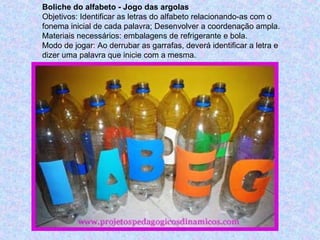 Boliche do alfabeto - Jogo das argolas
Objetivos: Identificar as letras do alfabeto relacionando-as com o
fonema inicial de cada palavra; Desenvolver a coordenação ampla.
Materiais necessários: embalagens de refrigerante e bola.
Modo de jogar: Ao derrubar as garrafas, deverá identificar a letra e
dizer uma palavra que inicie com a mesma.
 