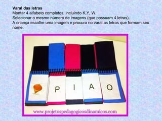 Varal das letras
Montar 4 alfabeto completos, incluindo K,Y, W.
Selecionar o mesmo número de imagens (que possuam 4 letras).
A criança escolhe uma imagem e procura no varal as letras que formam seu
nome.
 