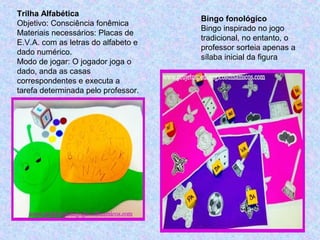 Trilha Alfabética
Objetivo: Consciência fonêmica
Materiais necessários: Placas de
E.V.A. com as letras do alfabeto e
dado numérico.
Modo de jogar: O jogador joga o
dado, anda as casas
correspondentes e executa a
tarefa determinada pelo professor.
Bingo fonológico
Bingo inspirado no jogo
tradicional, no entanto, o
professor sorteia apenas a
sílaba inicial da figura
 