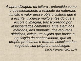 A aprendizagem da leitura , entendida como
o questionamento a respeito da natureza,
função e valor desse objeto cultural que é
a escrita, inicia-se muito antes do que a
escola o imagina, transcorrendo por
insuspeitados caminhos. Que além dos
métodos, dos manuais, dos recursos
didáticos, existe um sujeito que busca a
aquisição de conhecimento, que se
propõe problemas e trata de solucioná-los
seguindo sua própria metodologia.
Emília Ferreiro(1999, p.27)
 
