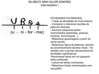 SILÁBICO SEM VALOR SONORO
Intermediário I
ATIVIDADES FAVORÁVEIS:
- Todas as atividades do nível anterior.
- Comparar e relacionar escritas de
palavras diversas.
- Escrever pequenos textos
memorizados (parlendas, poemas,
músicas, trava-línguas...).
- Relacionar personagens a partir do
nome escrito.
- Relacionar figura às palavras, através
do reconhecimento da letra inicial. -Ter
contato com a escrita convencional em
atividades significativas:
-Reconhecer letras em um pequeno
texto conhecido.
- Leitura de textos conhecidos.
- Relacionar textos memorizados com
sua grafia.
 