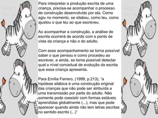 Para interpretar a produção escrita de uma
criança, precisa-se acompanhar o processo
de construção desenvolvido por ela. Como
agiu no momento, se silabou, como leu, como
ajustou o que leu ao que escreveu.
Ao acompanhar a construção, a análise de
escrita ocorrerá de acordo com o ponto de
vista da criança e não o do adulto.
Com esse acompanhamento se torna possível
saber o que pensou e como procedeu ao
escrever, e ainda, se torna possível detectar
qual o nível conceitual de evolução da escrita
que essa criança apresenta.
Para Emília Ferrero, (1999, p.213), “a
hipótese silábica é uma construção original
das crianças que não pode ser atribuída a
uma transmissão por parte do adulto. Não
somente pode coexistir com formas estáveis
aprendidas globalmente (...), mas que pode
aparecer quando ainda não tem letras escritas
no sentido escrito (...)”
 
