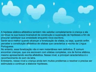 A hipótese silábico-alfabética também não satisfaz completamente à criança e ela
continua na sua busca incansável de construção e superação de hipóteses a fim de
procurar satisfazer sua ansiedade enquanto nova escritora.
Sentir-se-á melhor quando alcançar a fonetização da sílaba, ou seja, quando enfim
perceber a constituição alfabética de sílabas que caracteriza a escrita da Língua
Portuguesa.
No entanto, essa fonetização não é nem instantânea nem definitiva. É comum
encontrar crianças, que ora escrevem com sílabas completas, ora de forma silábica,
mesmo apresentando escrita alfabética. Nesse nível, a principal característica é o
reconhecimento do som da letra.
Entretanto, nesse nível a criança ainda tem muitos problemas a resolver e precisa ser
estimulada a continuar a elaborar hipóteses.
 