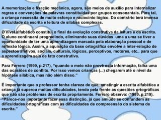 A memorização e fixação mecânica, agora, são meios de auxílio para internalizar
regras e convenções de palavras constituídas por grupos consonantais. Para tal,
a criança necessita de muito esforço e raciocínio lógico. Do contrário terá imensa
dificuldade da escrita e leitura de sílabas complexas.
O nível alfabético constitui o final da evolução construtiva da leitura e da escrita.
O aluno continuará progredindo, eliminando suas dúvidas uma a uma se tiver a
oportunidade de ter uma aprendizagem marcada pela elaboração pessoal e de
reflexão lógica. Assim, a aquisição da base ortográfica envolve a inter-relação de
aspectos afetivos, sociais, culturais, lógicos, perceptivos, motores, etc., para que
a aprendizagem seja de fato construtiva.
Para Ferrero (1999, p.217), “quando o meio não provê esta informação, falha uma
das ocasiões de conflito. Por isso vemos crianças (...) chegarem até o nível da
hipótese silábica, mas não além disso.”
É importante que o professor tenha clareza de que, ao atingir a escrita alfabética a
criança já superou muitas dificuldades, tendo pela frente as questões ortográficas
que não são problemas de escrita propriamente. Ferrero observa: (1999, p.219).
“Parece-nos importante fazer essa distinção, já que amiúde se confundem as
dificuldades ortográficas com as dificuldades de compreensão do sistema de
escrita.”
 