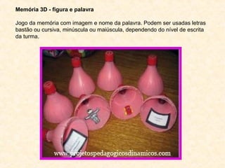 Memória 3D - figura e palavra
Jogo da memória com imagem e nome da palavra. Podem ser usadas letras
bastão ou cursiva, minúscula ou maiúscula, dependendo do nível de escrita
da turma.
 