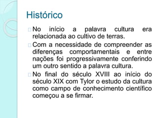 Histórico
No início a palavra cultura era
relacionada ao cultivo de terras.
Com a necessidade de compreender as
diferenças comportamentais e entre
nações foi progressivamente conferindo
um outro sentido a palavra cultura.
No final do século XVIII ao início do
século XIX com Tylor o estudo da cultura
como campo de conhecimento científico
começou a se firmar.
 