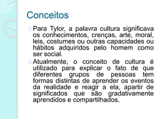 Conceitos
Para Tylor, a palavra cultura significava
os conhecimentos, crenças, arte, moral,
leis, costumes ou outras capacidades ou
hábitos adquiridos pelo homem como
ser social.
Atualmente, o conceito de cultura é
utilizado para explicar o fato de que
diferentes grupos de pessoas tem
formas distintas de aprender os eventos
da realidade e reagir a ela, apartir de
significados que são gradativamente
aprendidos e compartilhados.
 