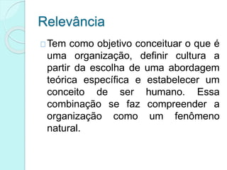 Relevância
Tem como objetivo conceituar o que é
uma organização, definir cultura a
partir da escolha de uma abordagem
teórica específica e estabelecer um
conceito de ser humano. Essa
combinação se faz compreender a
organização como um fenômeno
natural.
 