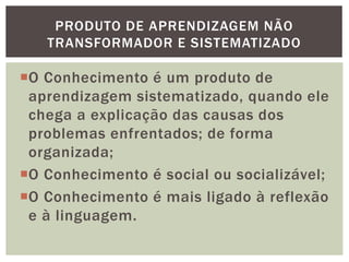 O Conhecimento é um produto de
aprendizagem sistematizado, quando ele
chega a explicação das causas dos
problemas enfrentados; de forma
organizada;
O Conhecimento é social ou socializável;
O Conhecimento é mais ligado à reflexão
e à linguagem.
PRODUTO DE APRENDIZAGEM NÃO
TRANSFORMADOR E SISTEMATIZADO
 