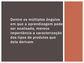 Dentre os múltiplos ângulos
em que a aprendizagem pode
ser analisada, merece
importância a caracterização
dos tipos de produtos que
dela derivam.
 