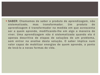  SABER: Chamamos de saber o produto de aprendizagem, não
sistematizado, mas transformador. Um produto de
aprendizagem é transformador na medida em que acrescenta
ser a quem aprende, modificando-lhe em algo a maneira de
viver. Uma aprendizagem não é sistematizada quando ela é
apenas descritiva de etapas de soluções de um problema,
sem entrar na analise desta solução. O saber implica num
valor capaz de mobilizar energias de quem aprende, a ponto
de levá-lo a novas formas de vida.
 