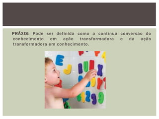 PRÁXIS: Pode ser definida como a contínua conversão do
conhecimento em ação transformadora e da ação
transformadora em conhecimento.
 