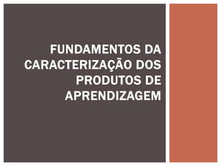 FUNDAMENTOS DA
CARACTERIZAÇÃO DOS
PRODUTOS DE
APRENDIZAGEM
 
